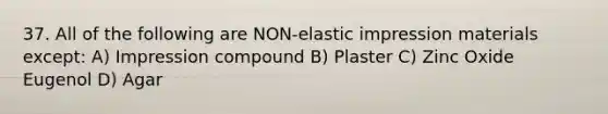 37. All of the following are NON-elastic impression materials except: A) Impression compound B) Plaster C) Zinc Oxide Eugenol D) Agar