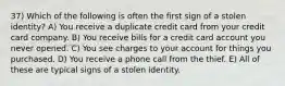 37) Which of the following is often the first sign of a stolen identity? A) You receive a duplicate credit card from your credit card company. B) You receive bills for a credit card account you never opened. C) You see charges to your account for things you purchased. D) You receive a phone call from the thief. E) All of these are typical signs of a stolen identity.