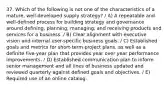 37. Which of the following is not one of the characteristics of a mature, well-developed supply strategy? / A) A repeatable and well-defined process for building strategy and governance around defining, planning, managing, and receiving products and services for a business. / B) Clear alignment with executive vision and internal user-specific business goals. / C) Established goals and metrics for short-term project plans, as well as a definite five-year plan that provides year over year performance improvements. / D) Established communication plan to inform senior management and all lines of business updated and reviewed quarterly against defined goals and objectives. / E) Required use of an online catalog.