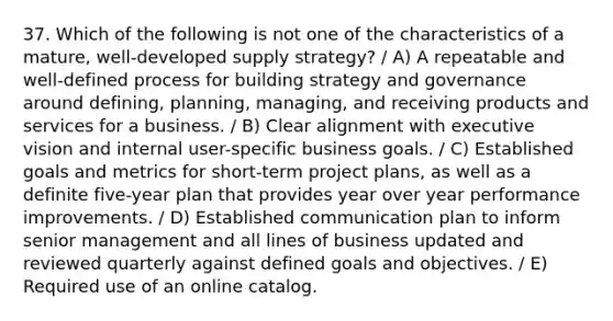 37. Which of the following is not one of the characteristics of a mature, well-developed supply strategy? / A) A repeatable and well-defined process for building strategy and governance around defining, planning, managing, and receiving products and services for a business. / B) Clear alignment with executive vision and internal user-specific business goals. / C) Established goals and metrics for short-term project plans, as well as a definite five-year plan that provides year over year performance improvements. / D) Established communication plan to inform senior management and all lines of business updated and reviewed quarterly against defined goals and objectives. / E) Required use of an online catalog.