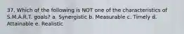 37. Which of the following is NOT one of the characteristics of S.M.A.R.T. goals? a. Synergistic b. Measurable c. Timely d. Attainable e. Realistic