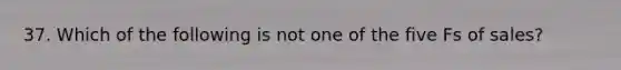 37. Which of the following is not one of the five Fs of sales?