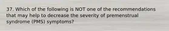 37. Which of the following is NOT one of the recommendations that may help to decrease the severity of premenstrual syndrome (PMS) symptoms?