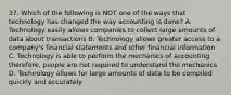 37. Which of the following is NOT one of the ways that technology has changed the way accounting is done? A. Technology easily allows companies to collect large amounts of data about transactions B. Technology allows greater access to a company's financial statements and other financial information C. Technology is able to perform the mechanics of accounting therefore, people are not required to understand the mechanics D. Technology allows for large amounts of data to be compiled quickly and accurately