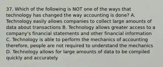 37. Which of the following is NOT one of the ways that technology has changed the way accounting is done? A. Technology easily allows companies to collect large amounts of data about transactions B. Technology allows greater access to a company's financial statements and other financial information C. Technology is able to perform the mechanics of accounting therefore, people are not required to understand the mechanics D. Technology allows for large amounts of data to be compiled quickly and accurately