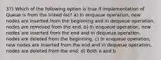 37) Which of the following option is true if implementation of Queue is from the linked list? a) In enqueue operation, new nodes are inserted from the beginning and in dequeue operation, nodes are removed from the end. b) In enqueue operation, new nodes are inserted from the end and in dequeue operation, nodes are deleted from the beginning. c) In enqueue operation, new nodes are inserted from the end and in dequeue operation, nodes are deleted from the end. d) Both a and b