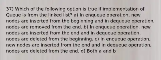 37) Which of the following option is true if implementation of Queue is from the linked list? a) In enqueue operation, new nodes are inserted from the beginning and in dequeue operation, nodes are removed from the end. b) In enqueue operation, new nodes are inserted from the end and in dequeue operation, nodes are deleted from the beginning. c) In enqueue operation, new nodes are inserted from the end and in dequeue operation, nodes are deleted from the end. d) Both a and b