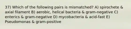 37) Which of the following pairs is mismatched? A) spirochete & axial filament B) aerobic, helical bacteria & gram-negative C) enterics & gram-negative D) mycobacteria & acid-fast E) Pseudomonas & gram-positive