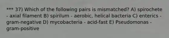 *** 37) Which of the following pairs is mismatched? A) spirochete - axial filament B) spirilum - aerobic, helical bacteria C) enterics - gram-negative D) mycobacteria - acid-fast E) Pseudomonas - gram-positive