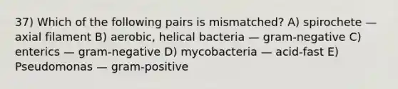 37) Which of the following pairs is mismatched? A) spirochete — axial filament B) aerobic, helical bacteria — gram-negative C) enterics — gram-negative D) mycobacteria — acid-fast E) Pseudomonas — gram-positive