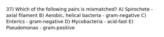 37) Which of the following pairs is mismatched? A) Spirochete - axial filament B) Aerobic, helical bacteria - gram-negative C) Enterics - gram-negative D) Mycobacteria - acid-fast E) Pseudomonas - gram-positive