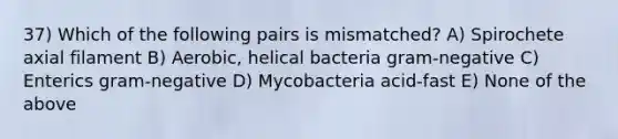 37) Which of the following pairs is mismatched? A) Spirochete axial filament B) Aerobic, helical bacteria gram-negative C) Enterics gram-negative D) Mycobacteria acid-fast E) None of the above