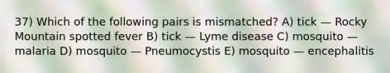 37) Which of the following pairs is mismatched? A) tick — Rocky Mountain spotted fever B) tick — Lyme disease C) mosquito — malaria D) mosquito — Pneumocystis E) mosquito — encephalitis