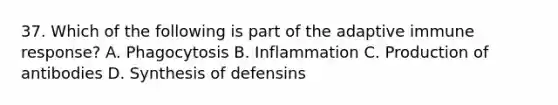 37. Which of the following is part of the adaptive immune response? A. Phagocytosis B. Inflammation C. Production of antibodies D. Synthesis of defensins