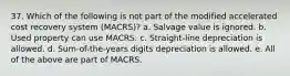 37. Which of the following is not part of the modified accelerated cost recovery system (MACRS)? a. Salvage value is ignored. b. Used property can use MACRS. c. Straight-line depreciation is allowed. d. Sum-of-the-years digits depreciation is allowed. e. All of the above are part of MACRS.