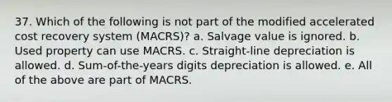 37. Which of the following is not part of the modified accelerated cost recovery system (MACRS)? a. Salvage value is ignored. b. Used property can use MACRS. c. Straight-line depreciation is allowed. d. Sum-of-the-years digits depreciation is allowed. e. All of the above are part of MACRS.