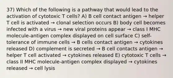 37) Which of the following is a pathway that would lead to the activation of cytotoxic T cells? A) B cell contact antigen → helper T cell is activated → clonal selection occurs B) body cell becomes infected with a virus → new viral proteins appear → class I MHC molecule-antigen complex displayed on cell surface C) self-tolerance of immune cells → B cells contact antigen → cytokines released D) complement is secreted → B cell contacts antigen → helper T cell activated → cytokines released E) cytotoxic T cells → class II MHC molecule-antigen complex displayed → cytokines released → cell lysis