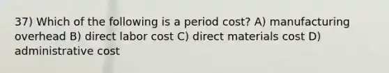 37) Which of the following is a period cost? A) manufacturing overhead B) direct labor cost C) direct materials cost D) administrative cost