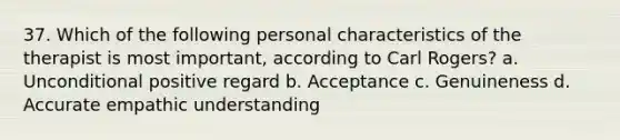 37. Which of the following personal characteristics of the therapist is most important, according to Carl Rogers?​ a. Unconditional positive regard b. Acceptance c. Genuineness d. Accurate empathic understanding