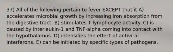 37) All of the following pertain to fever EXCEPT that it A) accelerates microbial growth by increasing iron absorption from the digestive tract. B) stimulates T lymphocyte activity. C) is caused by interleukin-1 and TNF-alpha coming into contact with the hypothalamus. D) intensifies the effect of antiviral interferons. E) can be initiated by specific types of pathogens.