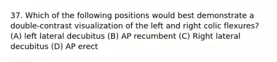 37. Which of the following positions would best demonstrate a double-contrast visualization of the left and right colic flexures? (A) left lateral decubitus (B) AP recumbent (C) Right lateral decubitus (D) AP erect