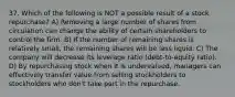 37. Which of the following is NOT a possible result of a stock repurchase? A) Removing a large number of shares from circulation can change the ability of certain shareholders to control the firm. B) If the number of remaining shares is relatively small, the remaining shares will be less liquid. C) The company will decrease its leverage ratio (debt-to-equity ratio). D) By repurchasing stock when it is undervalued, managers can effectively transfer value from selling stockholders to stockholders who don't take part in the repurchase.