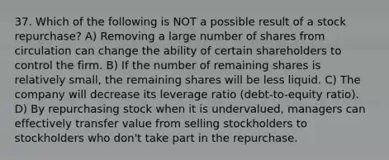 37. Which of the following is NOT a possible result of a stock repurchase? A) Removing a large number of shares from circulation can change the ability of certain shareholders to control the firm. B) If the number of remaining shares is relatively small, the remaining shares will be less liquid. C) The company will decrease its leverage ratio (debt-to-equity ratio). D) By repurchasing stock when it is undervalued, managers can effectively transfer value from selling stockholders to stockholders who don't take part in the repurchase.