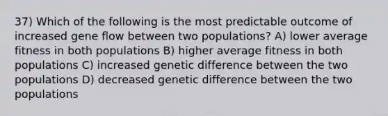 37) Which of the following is the most predictable outcome of increased gene flow between two populations? A) lower average fitness in both populations B) higher average fitness in both populations C) increased genetic difference between the two populations D) decreased genetic difference between the two populations