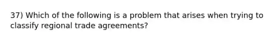 37) Which of the following is a problem that arises when trying to classify regional trade agreements?