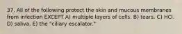 37. All of the following protect the skin and mucous membranes from infection EXCEPT A) multiple layers of cells. B) tears. C) HCl. D) saliva. E) the "ciliary escalator."