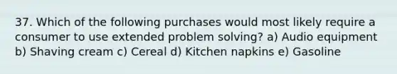 37. Which of the following purchases would most likely require a consumer to use extended problem solving? a) Audio equipment b) Shaving cream c) Cereal d) Kitchen napkins e) Gasoline