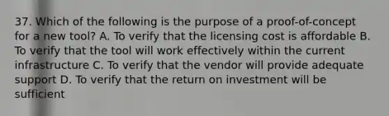 37. Which of the following is the purpose of a proof-of-concept for a new tool? A. To verify that the licensing cost is affordable B. To verify that the tool will work effectively within the current infrastructure C. To verify that the vendor will provide adequate support D. To verify that the return on investment will be sufficient