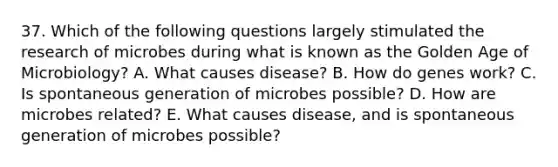 37. Which of the following questions largely stimulated the research of microbes during what is known as the Golden Age of Microbiology? A. What causes disease? B. How do genes work? C. Is spontaneous generation of microbes possible? D. How are microbes related? E. What causes disease, and is spontaneous generation of microbes possible?