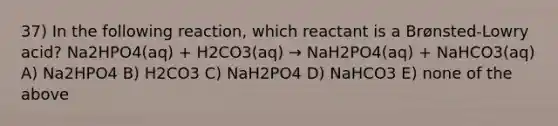 37) In the following reaction, which reactant is a Brønsted-Lowry acid? Na2HPO4(aq) + H2CO3(aq) → NaH2PO4(aq) + NaHCO3(aq) A) Na2HPO4 B) H2CO3 C) NaH2PO4 D) NaHCO3 E) none of the above