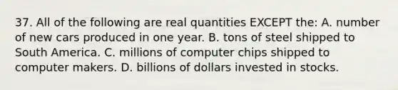 37. All of the following are real quantities EXCEPT the: A. number of new cars produced in one year. B. tons of steel shipped to South America. C. millions of computer chips shipped to computer makers. D. billions of dollars invested in stocks.