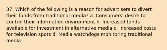 37. Which of the following is a reason for advertisers to divert their funds from traditional media? a. Consumers' desire to control their information environment b. Increased funds available for investment in alternative media c. Increased costs for television spots d. Media watchdogs monitoring traditional media