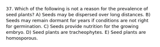 37. Which of the following is not a reason for the prevalence of seed plants? A) Seeds may be dispersed over long distances. B) Seeds may remain dormant for years if conditions are not right for germination. C) Seeds provide nutrition for the growing embryo. D) Seed plants are tracheophytes. E) Seed plants are homosporous.