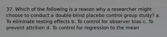 37. Which of the following is a reason why a researcher might choose to conduct a double-blind placebo control group study? a. To eliminate testing effects b. To control for observer bias c. To prevent attrition d. To control for regression to the mean