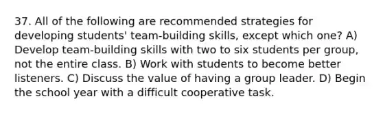 37. All of the following are recommended strategies for developing students' team-building skills, except which one? A) Develop team-building skills with two to six students per group, not the entire class. B) Work with students to become better listeners. C) Discuss the value of having a group leader. D) Begin the school year with a difficult cooperative task.