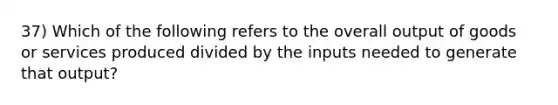 37) Which of the following refers to the overall output of goods or services produced divided by the inputs needed to generate that output?