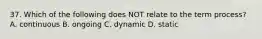 37. Which of the following does NOT relate to the term process? A. continuous B. ongoing C. dynamic D. static