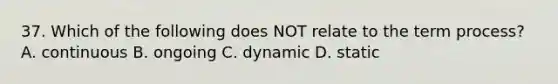 37. Which of the following does NOT relate to the term process? A. continuous B. ongoing C. dynamic D. static