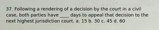 37. Following a rendering of a decision by the court in a civil case, both parties have ____ days to appeal that decision to the next highest jurisdiction court. a. 15 b. 30 c. 45 d. 60