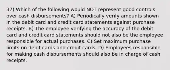 37) Which of the following would NOT represent good controls over cash disbursements? A) Periodically verify amounts shown in the debit card and credit card statements against purchase receipts. B) The employee verifying the accuracy of the debit card and credit card statements should not also be the employee responsible for actual purchases. C) Set maximum purchase limits on debit cards and credit cards. D) Employees responsible for making cash disbursements should also be in charge of cash receipts.