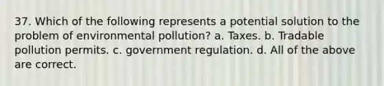 37. Which of the following represents a potential solution to the problem of environmental pollution? a. Taxes. b. Tradable pollution permits. c. government regulation. d. All of the above are correct.