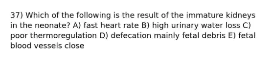 37) Which of the following is the result of the immature kidneys in the neonate? A) fast heart rate B) high urinary water loss C) poor thermoregulation D) defecation mainly fetal debris E) fetal blood vessels close