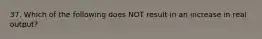 37. Which of the following does NOT result in an increase in real output?