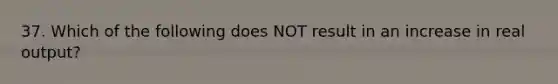 37. Which of the following does NOT result in an increase in real output?