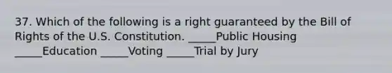 37. Which of the following is a right guaranteed by the Bill of Rights of the U.S. Constitution. _____Public Housing _____Education _____Voting _____Trial by Jury