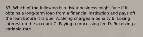 37. Which of the following is a risk a business might face if it obtains a long-term loan from a financial institution and pays off the loan before it is due: A. Being charged a penalty B. Losing interest on the account C. Paying a processing fee D. Receiving a variable rate